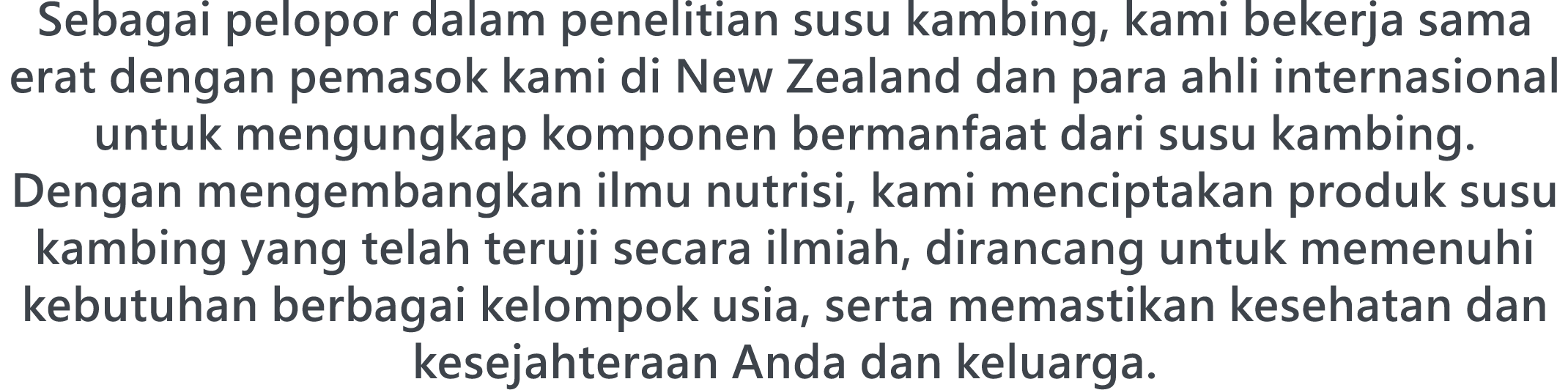 Sebagai pelopor dalam penelitian susu kambing, kami bekerja sama erat dengan pemasok kami di New Zealand dan para ahli internasional untuk mengungkap komponen bermanfaat dari susu kambing. Dengan mengembangkan ilmu nutrisi, kami menciptakan produk susu kambing yang telah teruji secara ilmiah, dirancang untuk memenuhi kebutuhan berbagai kelompok usia, serta memastikan kesehatan dan kesejahteraan Anda dan keluarga.